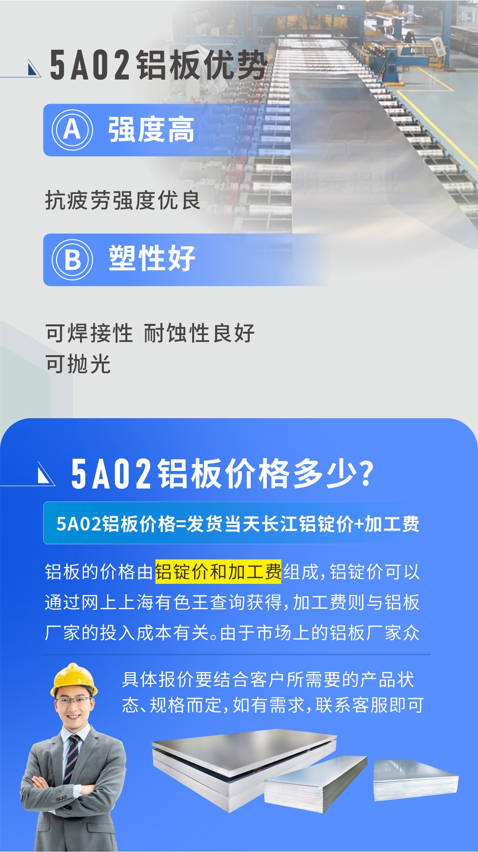 5A02產品優勢:強度高、抗疲勞強度優良、塑性好、可焊接性、耐蝕性良好、可拋光。5A02鋁板價格多少？5A02鋁板價格=發貨當天長江鋁錠價+加工費；
鋁板的價格由鋁錠價和加工費組成，鋁錠價可以通過網上上海有色王查詢獲得，加工費則與鋁板廠家的投入成本有關。由于市場上的鋁板廠家眾多，再加上5a05鋁板具有不同的狀態和規格，每個廠家、每個狀態的報價也都是不一樣的。具體報價要結合客戶所需要的產品狀態、規格而定，如有需求，聯系客服即可安排業務經理為您報價。點擊在線咨詢。

