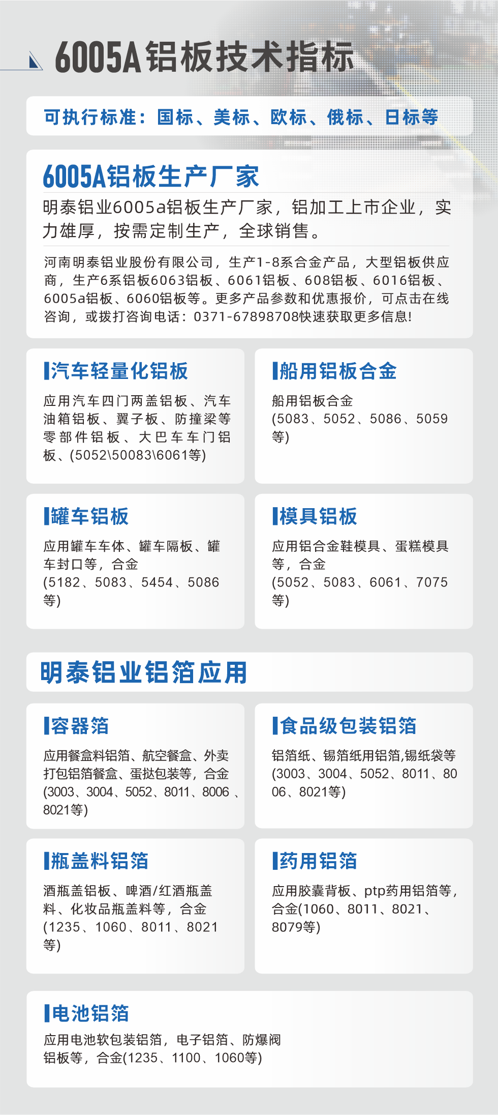 明泰大型鋁板帯箔廠家，上市公司，以下常見鋁板合金，更多產品可在網站查看，或者撥打電話咨詢：0371-67898708。

　　汽車輕量化鋁板：應用汽車四門兩蓋鋁板、汽車油箱鋁板、翼子板、防撞梁等零部件鋁板、大巴車車門鋁板、(5052、50083、6061等)

　　船用鋁板合金(5083、5052、5086、5059等)

　　罐車鋁板：應用罐車車體、罐車隔板、罐車封口等，合金(5182、5083、5454、5086等)

　　模具鋁板：應用鋁合金鞋模具、蛋糕模具等，合金(5052、5083、6061、7075等)

　　明泰鋁業鋁箔應用
　　容器箔：應用餐盒料鋁箔、航空餐盒、外賣打包鋁箔餐盒、蛋撻包裝等，合金(3003、3004、5052、8011、8006、8021等)

　　食品級包裝鋁箔：鋁箔紙、錫箔紙用鋁箔,錫紙袋等(3003、3004、5052、8011、8006、8021等)

　　瓶蓋料鋁箔：酒瓶蓋鋁板、啤酒/紅酒瓶蓋料、化妝品瓶蓋料等，合金(1235、1060、8011、8021等)

　　藥用鋁箔：應用膠囊背板、ptp藥用鋁箔等，合金(1060、8011、8021、8079等)

　　電池鋁箔：應用電池軟包裝鋁箔，電子鋁箔、防爆閥鋁板等，合金(1235、1100、1060等)

　　6005A鋁板技術指標

　　可執行標準：國標、美標、歐標、俄標、日標等

　　6005A鋁板生產廠家
　　明泰鋁業6005a鋁板生產廠家，鋁加工上市企業，實力雄厚，按需定制生產，全球銷售。

　　河南明泰鋁業股份有限公司，生產1-8系合金產品，大型鋁板供應商，生產6系鋁板6063鋁板、6061鋁板、608鋁板、6016鋁板、6005a鋁板、6060鋁板等。更多產品參數和優惠報價，可點擊在線咨詢，或撥打咨詢電話：0371-67898708快速獲取更多信息!