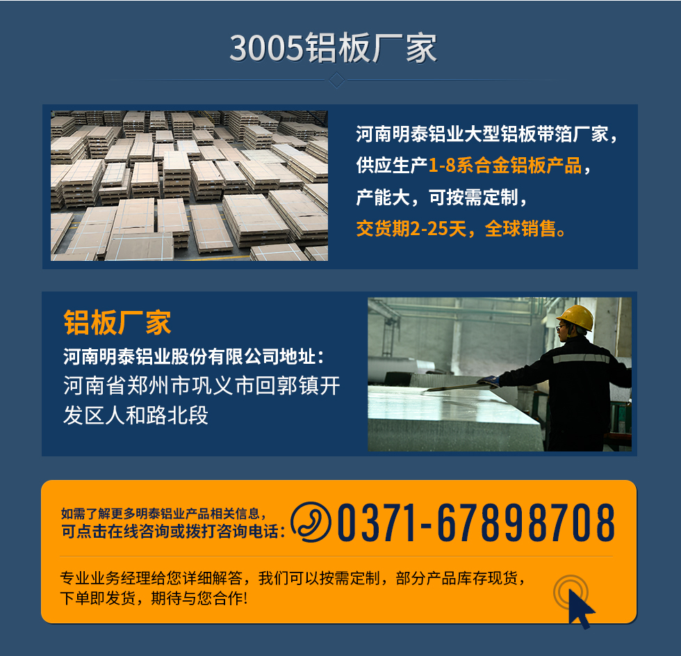 3005鋁板廠家
河南明泰鋁業(yè)大型鋁板帶箔廠家，供應(yīng)生產(chǎn)1-8系合金鋁板產(chǎn)品，產(chǎn)能大，可按需定制，交貨期2-25天，全球銷售。
鋁板廠家河南明泰鋁業(yè)股份有限公司地址：河南省鄭州市鞏義市回郭鎮(zhèn)開(kāi)發(fā)區(qū)人和路北段
如需了解更多明泰鋁業(yè)產(chǎn)品相關(guān)信息，可點(diǎn)擊在線咨詢，或撥打咨詢電話：0371-67898708，專業(yè)業(yè)務(wù)經(jīng)理給您詳細(xì)解答，我們可以按需定制，部分產(chǎn)品庫(kù)存現(xiàn)貨，下單即發(fā)貨，期待與您合作!